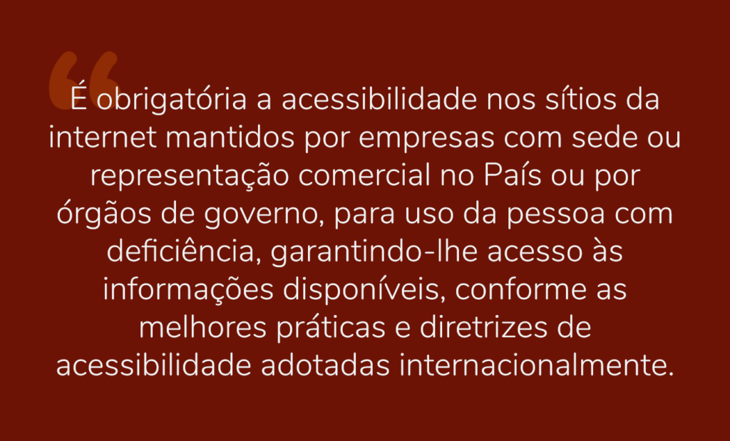 acessível. Em um fundo vermelho a seguinte frase em letras branca: “É obrigatória a acessibilidade nos sítios da internet mantidos por empresas com sede ou representação comercial no País ou por órgãos de governo, para uso da pessoa com deficiência, garantindo-lhe acesso às informações disponíveis, conforme as melhores práticas e diretrizes de acessibilidade adotadas internacionalmente”