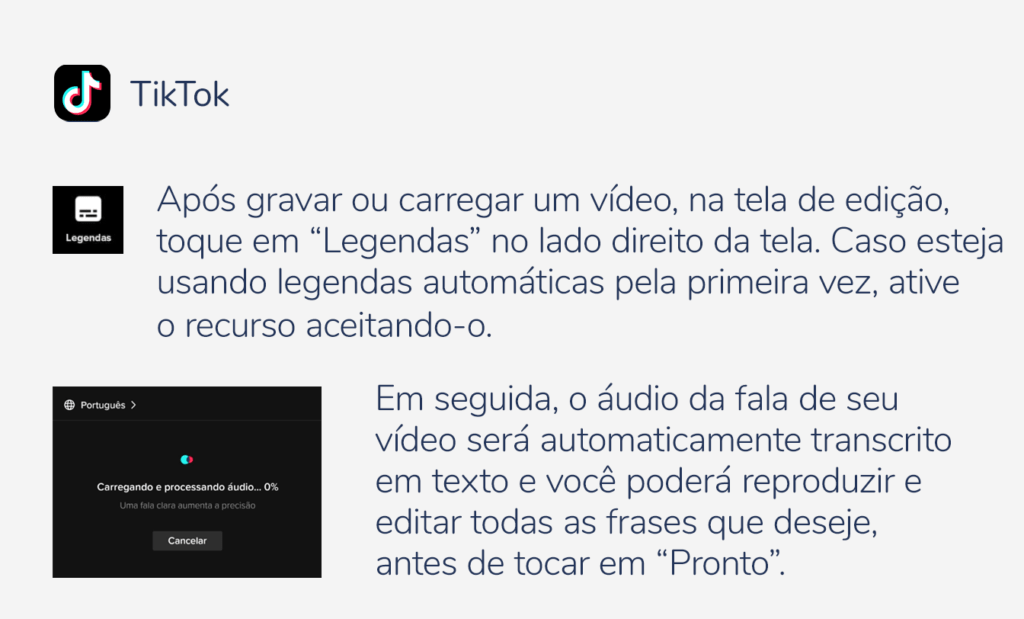 internet. Imagem com a logo do tiktok e as seguintes indicações: Após gravar ou carregar um vídeo, na tela de edição, toque em “Legendas” no lado direito da tela. Caso esteja usando legendas automáticas pela primeira vez, ative o recurso aceitando-o. Em seguida, o áudio da fala de seu vídeo será automaticamente transcrito em texto e você poderá reproduzir e editar todas as frases que deseje, antes de tocar em ``Pronto''.