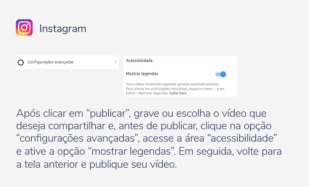 internet. Imagem com a logo do instagram e as seguintes indicações: Após clicar em “publicar”, grave ou escolha o vídeo que deseja compartilhar e, antes de publicar, clique na opção “configurações avançadas”, acesse a área “acessibilidade” e ative a opção “mostrar legendas”. Em seguida, volte para a tela anterior e publique seu vídeo.